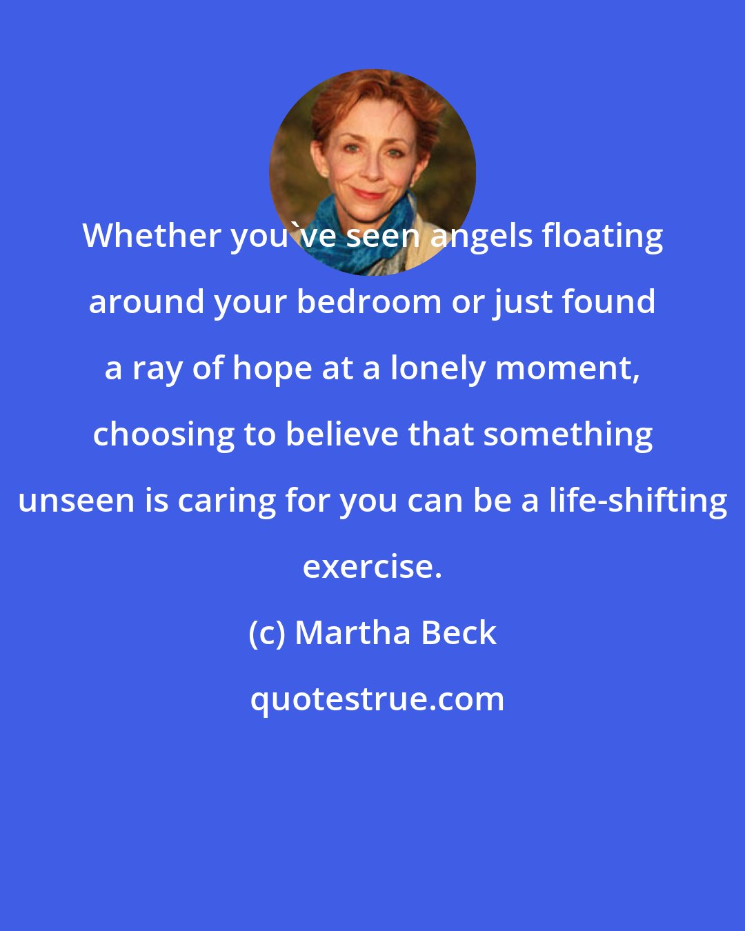 Martha Beck: Whether you've seen angels floating around your bedroom or just found a ray of hope at a lonely moment, choosing to believe that something unseen is caring for you can be a life-shifting exercise.
