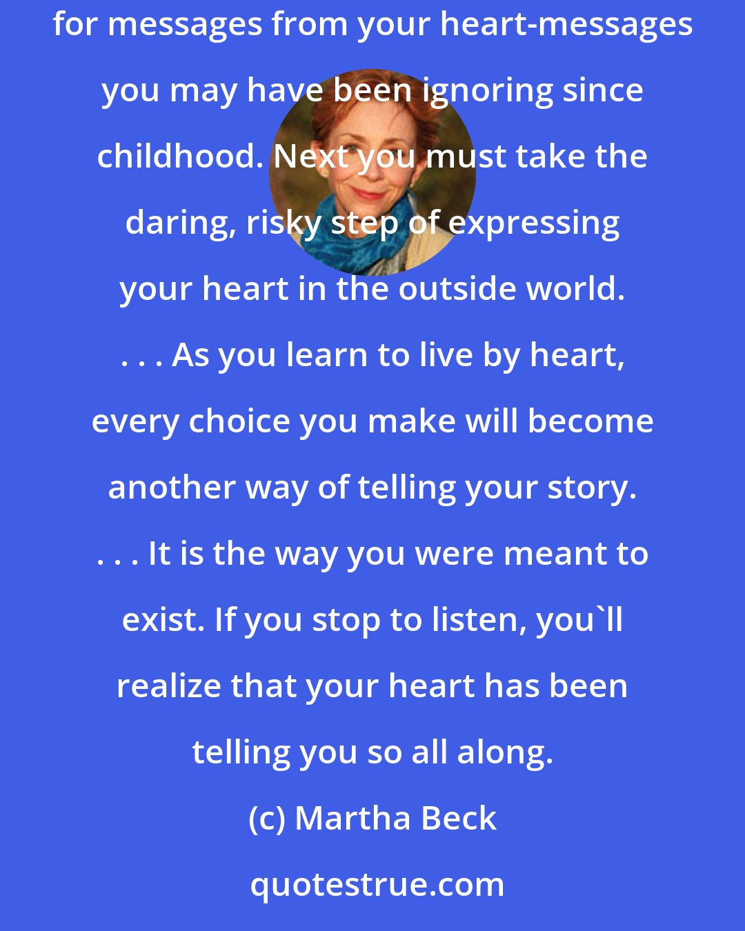 Martha Beck: Your body is free but your heart is in prison. To release your heart, you simply reverse the process which locked it up. First you begin to listen for messages from your heart-messages you may have been ignoring since childhood. Next you must take the daring, risky step of expressing your heart in the outside world. . . . As you learn to live by heart, every choice you make will become another way of telling your story. . . . It is the way you were meant to exist. If you stop to listen, you'll realize that your heart has been telling you so all along.