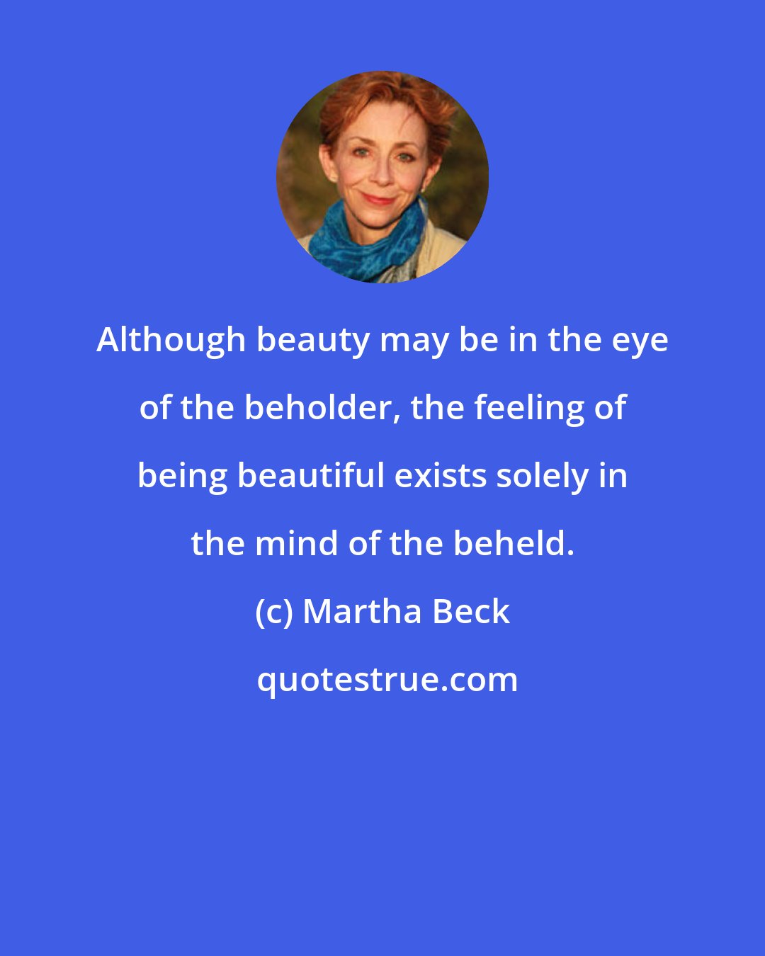 Martha Beck: Although beauty may be in the eye of the beholder, the feeling of being beautiful exists solely in the mind of the beheld.