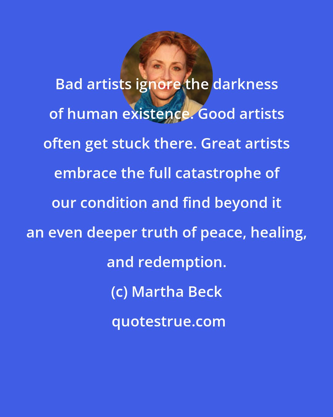 Martha Beck: Bad artists ignore the darkness of human existence. Good artists often get stuck there. Great artists embrace the full catastrophe of our condition and find beyond it an even deeper truth of peace, healing, and redemption.