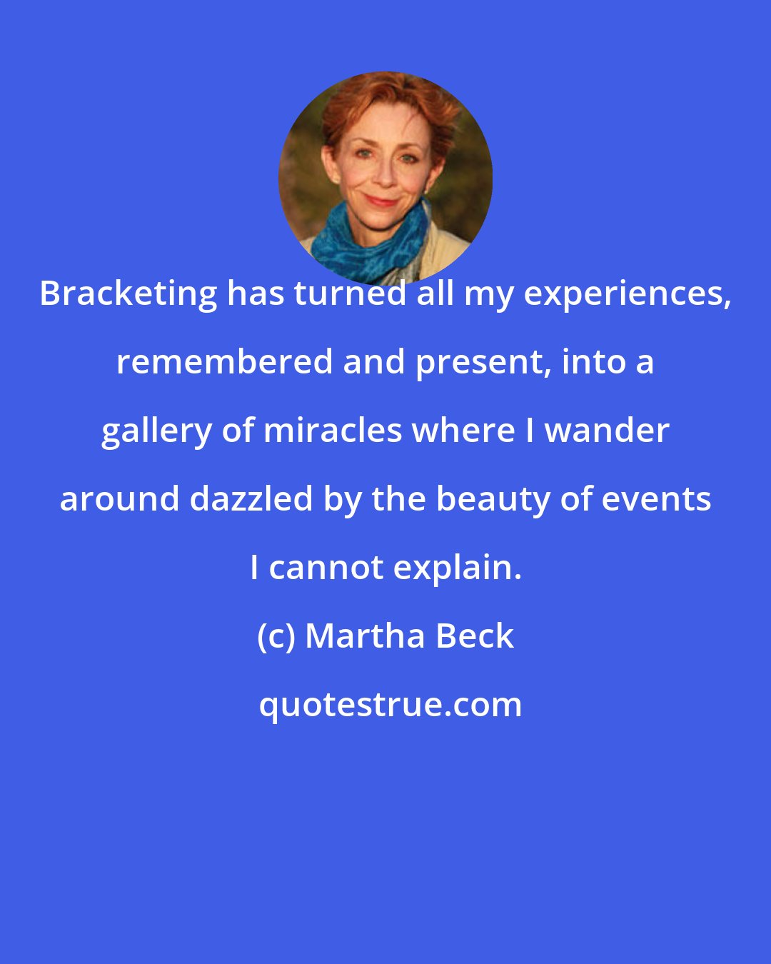 Martha Beck: Bracketing has turned all my experiences, remembered and present, into a gallery of miracles where I wander around dazzled by the beauty of events I cannot explain.