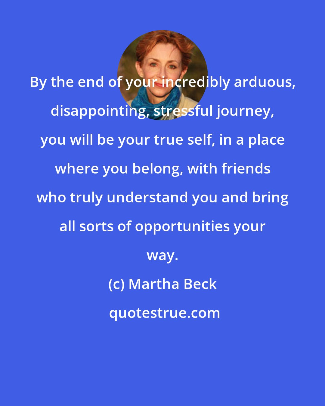 Martha Beck: By the end of your incredibly arduous, disappointing, stressful journey, you will be your true self, in a place where you belong, with friends who truly understand you and bring all sorts of opportunities your way.