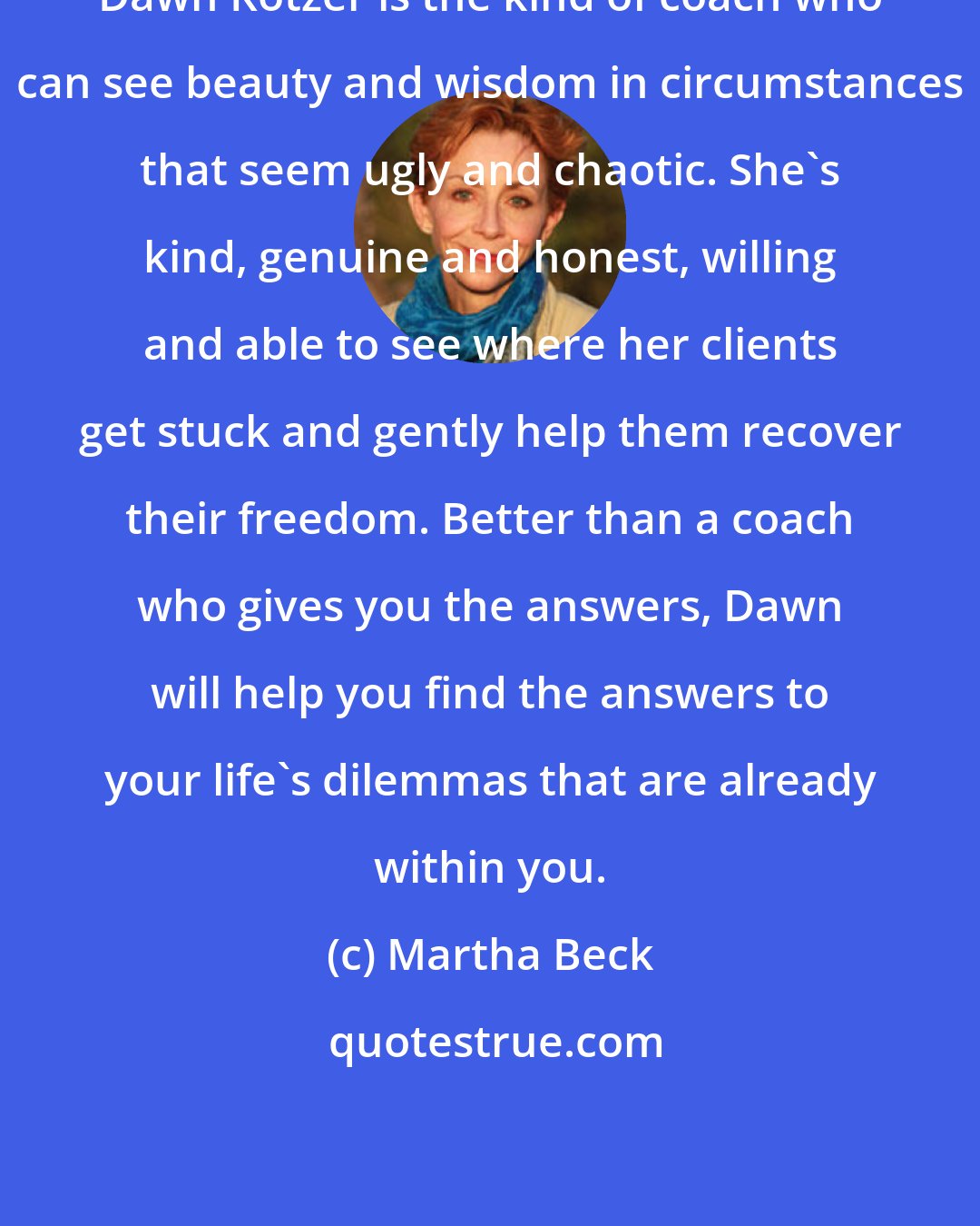 Martha Beck: Dawn Kotzer is the kind of coach who can see beauty and wisdom in circumstances that seem ugly and chaotic. She's kind, genuine and honest, willing and able to see where her clients get stuck and gently help them recover their freedom. Better than a coach who gives you the answers, Dawn will help you find the answers to your life's dilemmas that are already within you.