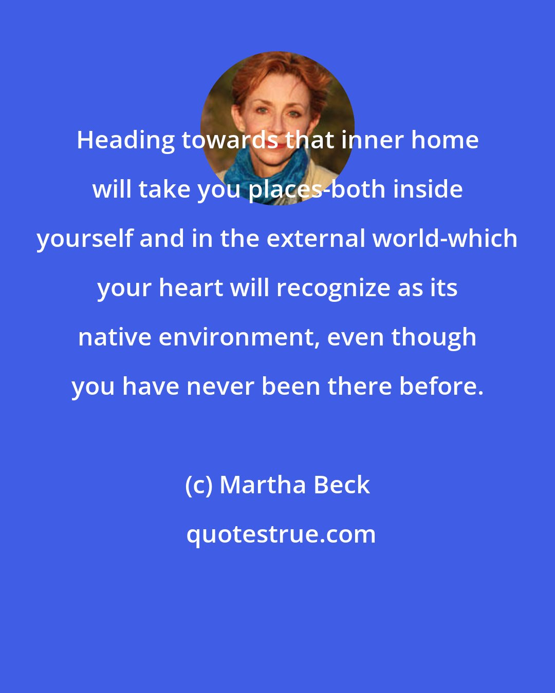 Martha Beck: Heading towards that inner home will take you places-both inside yourself and in the external world-which your heart will recognize as its native environment, even though you have never been there before.