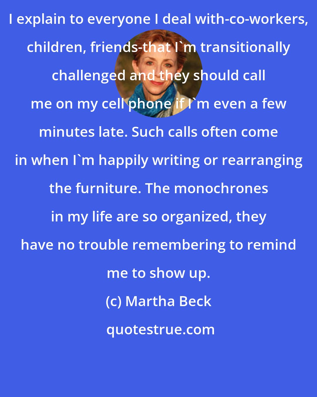 Martha Beck: I explain to everyone I deal with-co-workers, children, friends-that I'm transitionally challenged and they should call me on my cell phone if I'm even a few minutes late. Such calls often come in when I'm happily writing or rearranging the furniture. The monochrones in my life are so organized, they have no trouble remembering to remind me to show up.