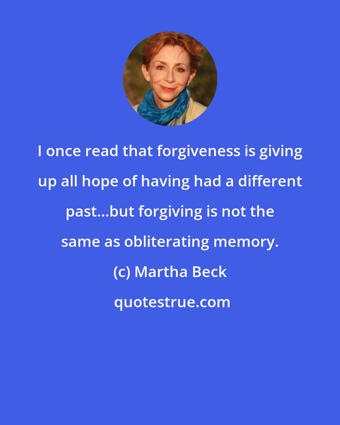 Martha Beck: I once read that forgiveness is giving up all hope of having had a different past...but forgiving is not the same as obliterating memory.