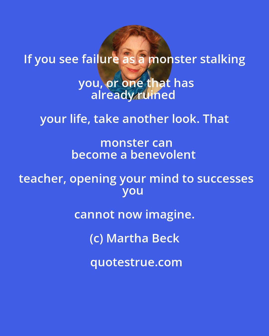 Martha Beck: If you see failure as a monster stalking you, or one that has
already ruined your life, take another look. That monster can
become a benevolent teacher, opening your mind to successes
you cannot now imagine.