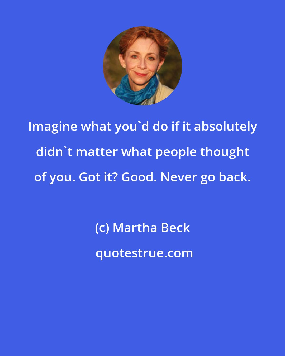 Martha Beck: Imagine what you'd do if it absolutely didn't matter what people thought of you. Got it? Good. Never go back.