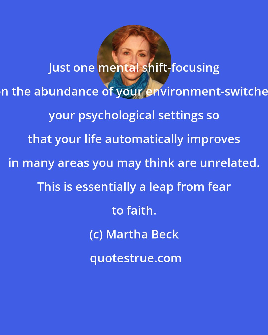 Martha Beck: Just one mental shift-focusing on the abundance of your environment-switches your psychological settings so that your life automatically improves in many areas you may think are unrelated. This is essentially a leap from fear to faith.