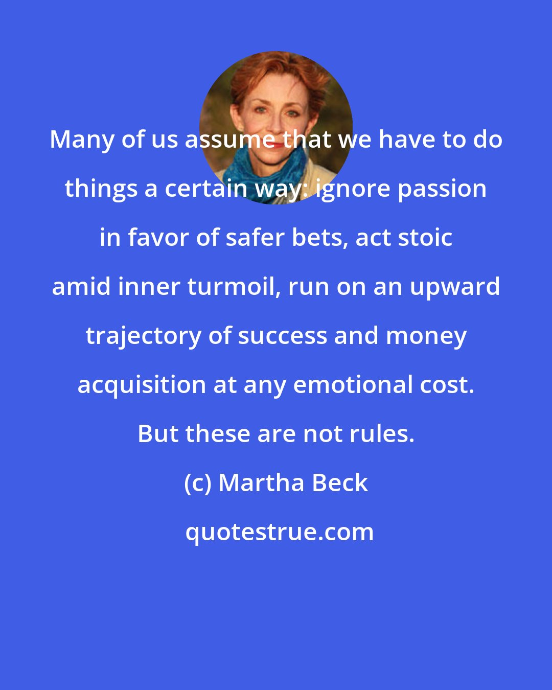 Martha Beck: Many of us assume that we have to do things a certain way: ignore passion in favor of safer bets, act stoic amid inner turmoil, run on an upward trajectory of success and money acquisition at any emotional cost. But these are not rules.