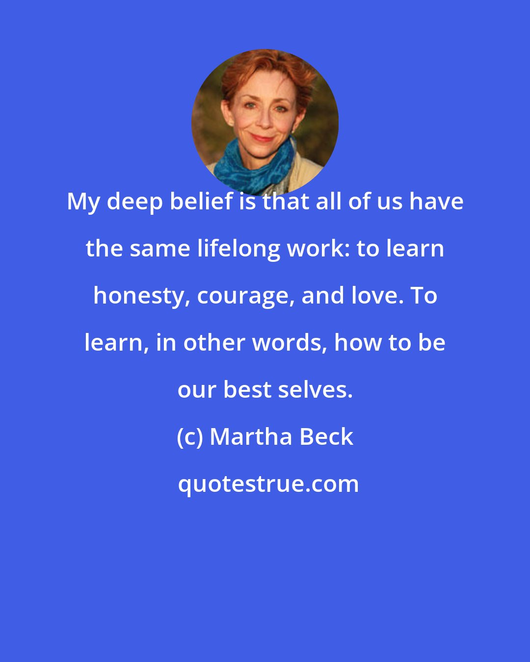 Martha Beck: My deep belief is that all of us have the same lifelong work: to learn honesty, courage, and love. To learn, in other words, how to be our best selves.