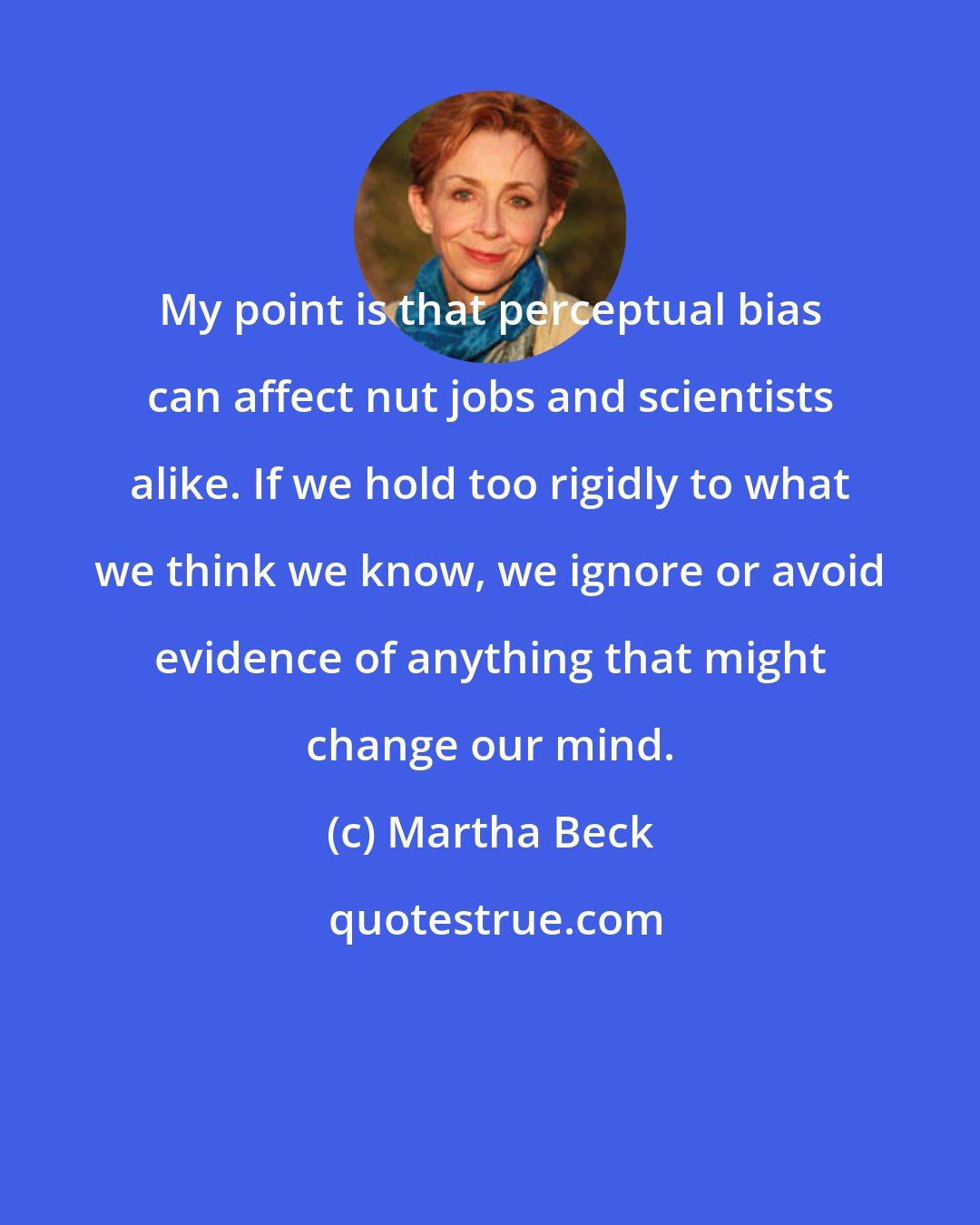 Martha Beck: My point is that perceptual bias can affect nut jobs and scientists alike. If we hold too rigidly to what we think we know, we ignore or avoid evidence of anything that might change our mind.