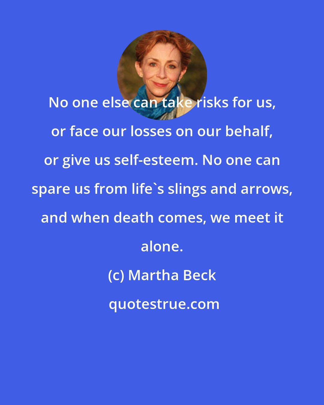 Martha Beck: No one else can take risks for us, or face our losses on our behalf, or give us self-esteem. No one can spare us from life's slings and arrows, and when death comes, we meet it alone.