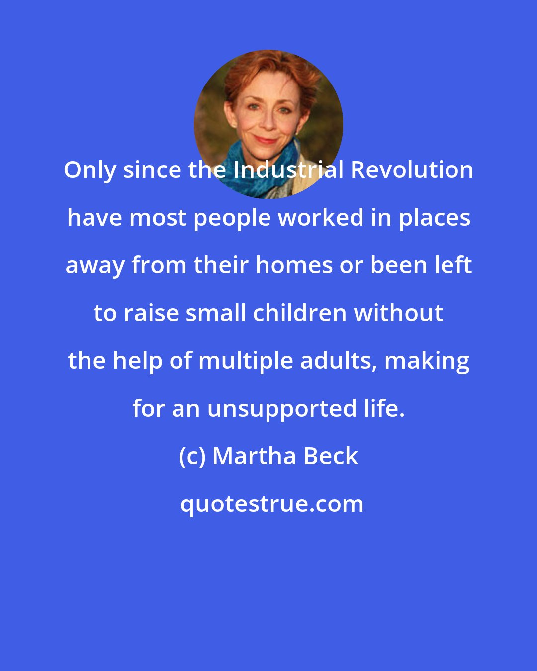 Martha Beck: Only since the Industrial Revolution have most people worked in places away from their homes or been left to raise small children without the help of multiple adults, making for an unsupported life.