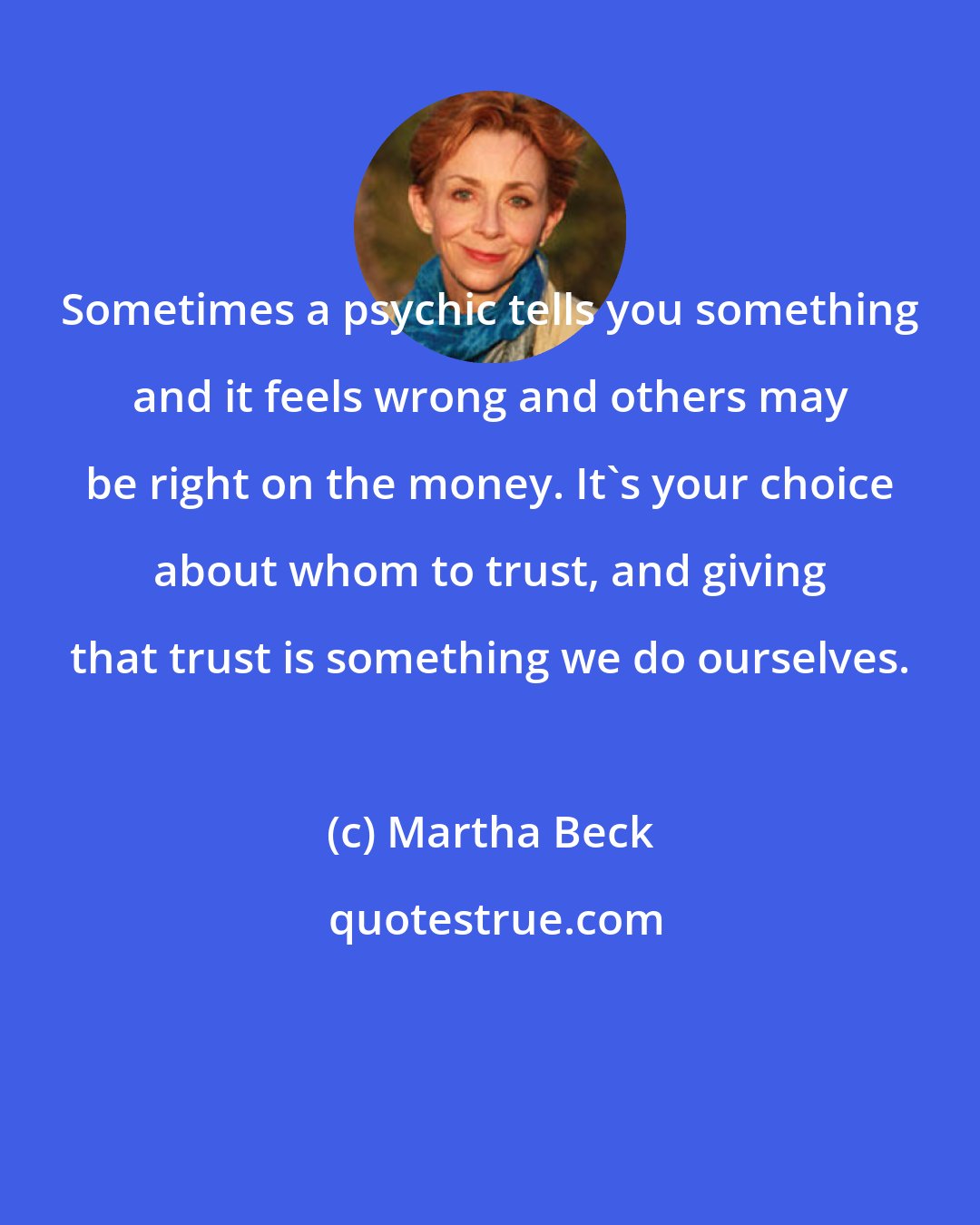 Martha Beck: Sometimes a psychic tells you something and it feels wrong and others may be right on the money. It's your choice about whom to trust, and giving that trust is something we do ourselves.