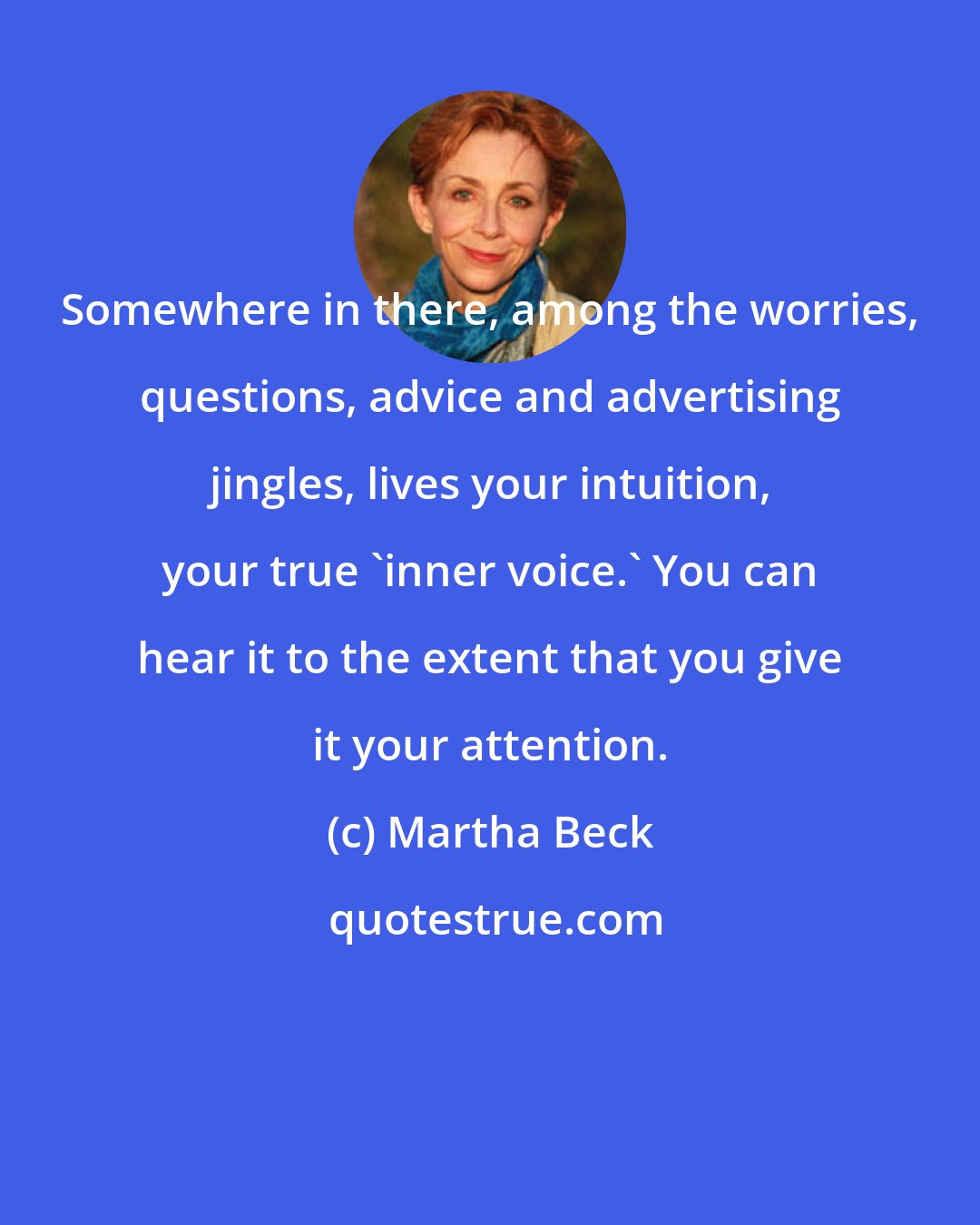 Martha Beck: Somewhere in there, among the worries, questions, advice and advertising jingles, lives your intuition, your true 'inner voice.' You can hear it to the extent that you give it your attention.