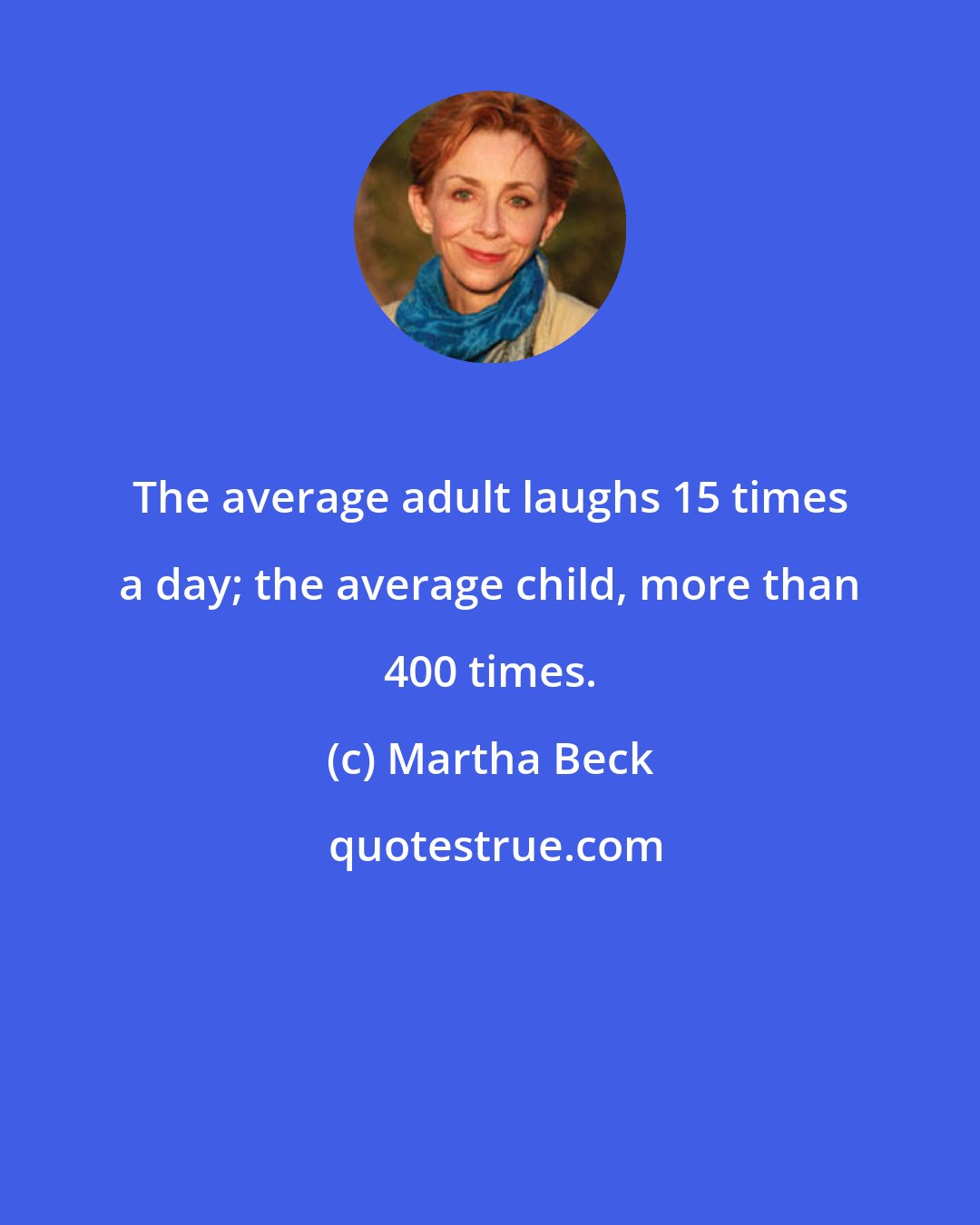 Martha Beck: The average adult laughs 15 times a day; the average child, more than 400 times.