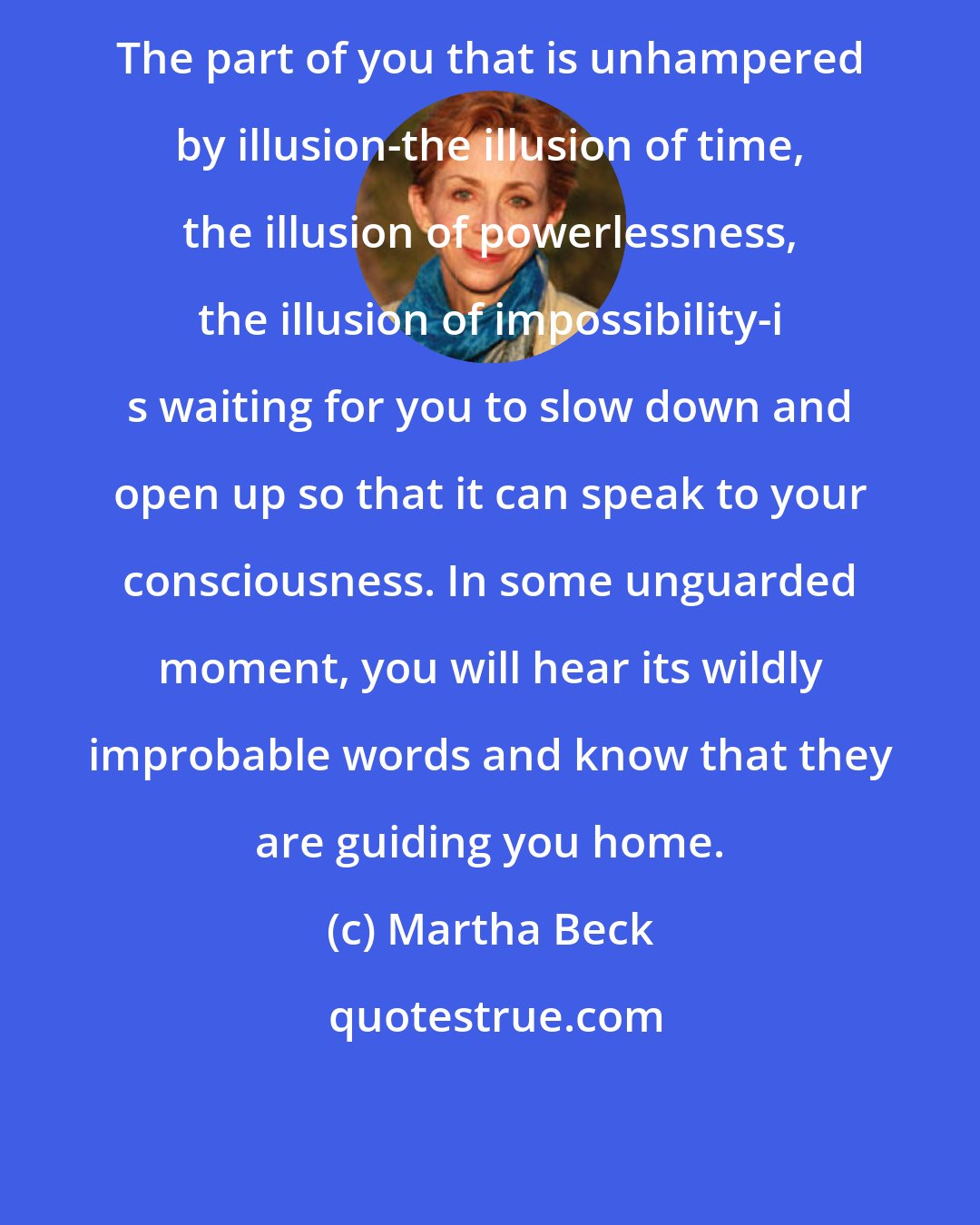 Martha Beck: The part of you that is unhampered by illusion-the illusion of time, the illusion of powerlessness, the illusion of impossibility-i s waiting for you to slow down and open up so that it can speak to your consciousness. In some unguarded moment, you will hear its wildly improbable words and know that they are guiding you home.