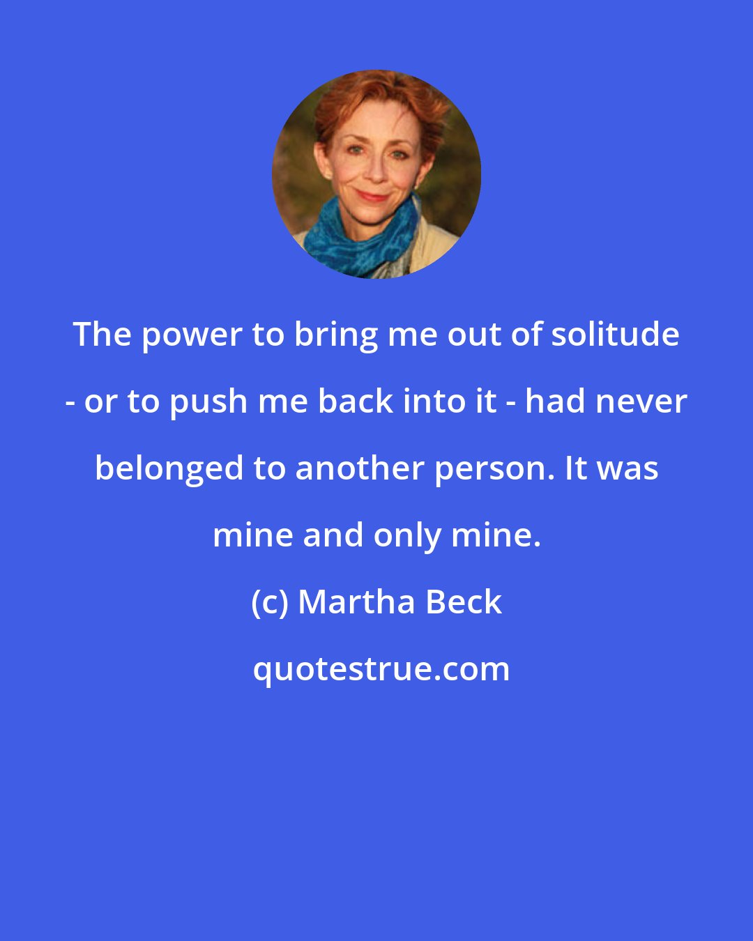 Martha Beck: The power to bring me out of solitude - or to push me back into it - had never belonged to another person. It was mine and only mine.