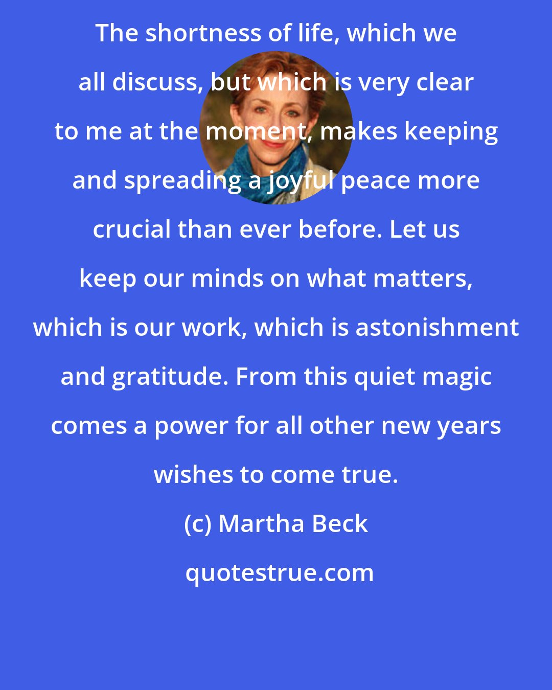 Martha Beck: The shortness of life, which we all discuss, but which is very clear to me at the moment, makes keeping and spreading a joyful peace more crucial than ever before. Let us keep our minds on what matters, which is our work, which is astonishment and gratitude. From this quiet magic comes a power for all other new years wishes to come true.