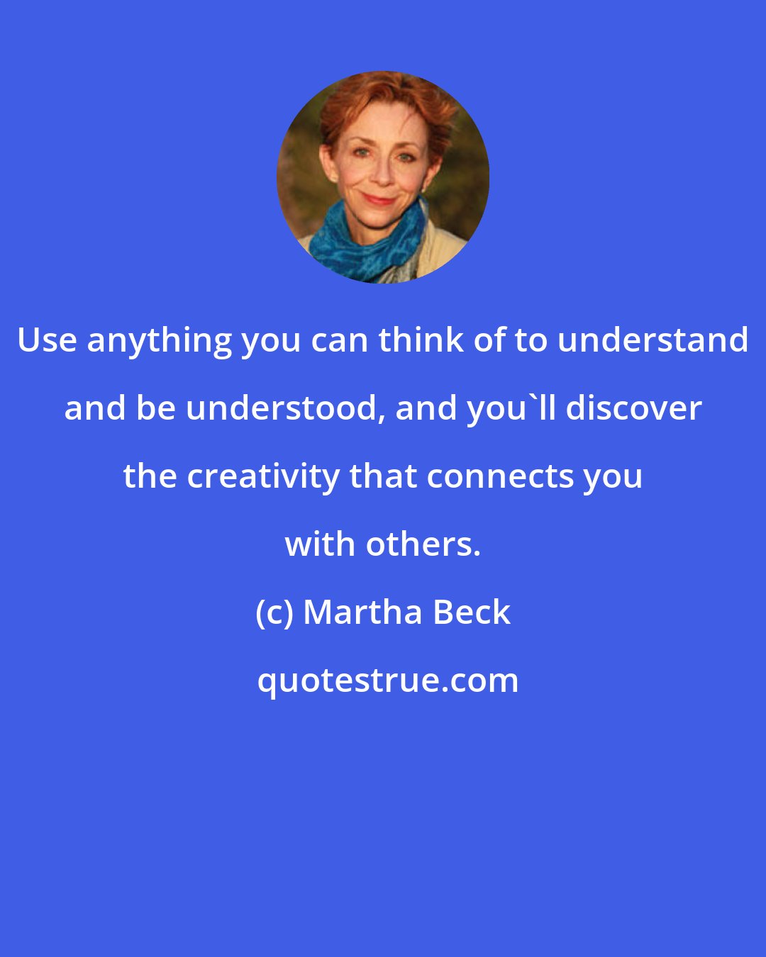 Martha Beck: Use anything you can think of to understand and be understood, and you'll discover the creativity that connects you with others.