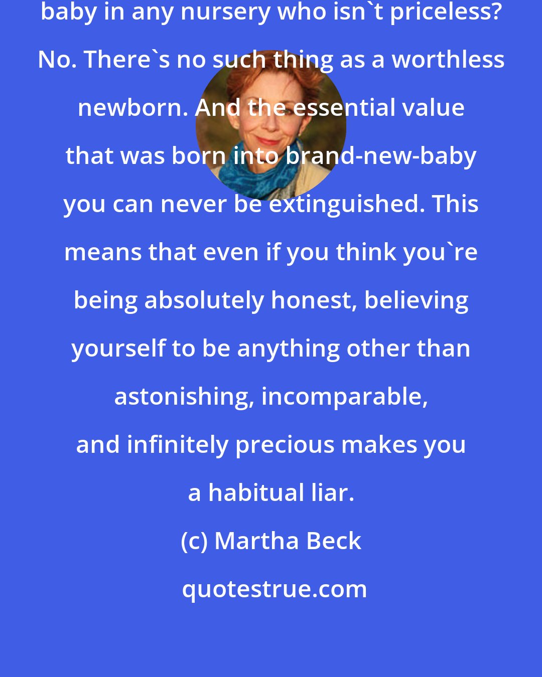 Martha Beck: You are lovable. Can you show me any baby in any nursery who isn't priceless? No. There's no such thing as a worthless newborn. And the essential value that was born into brand-new-baby you can never be extinguished. This means that even if you think you're being absolutely honest, believing yourself to be anything other than astonishing, incomparable, and infinitely precious makes you a habitual liar.