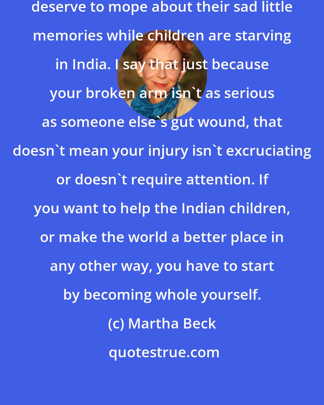 Martha Beck: A lot of my clients say they don't deserve to mope about their sad little memories while children are starving in India. I say that just because your broken arm isn't as serious as someone else's gut wound, that doesn't mean your injury isn't excruciating or doesn't require attention. If you want to help the Indian children, or make the world a better place in any other way, you have to start by becoming whole yourself.