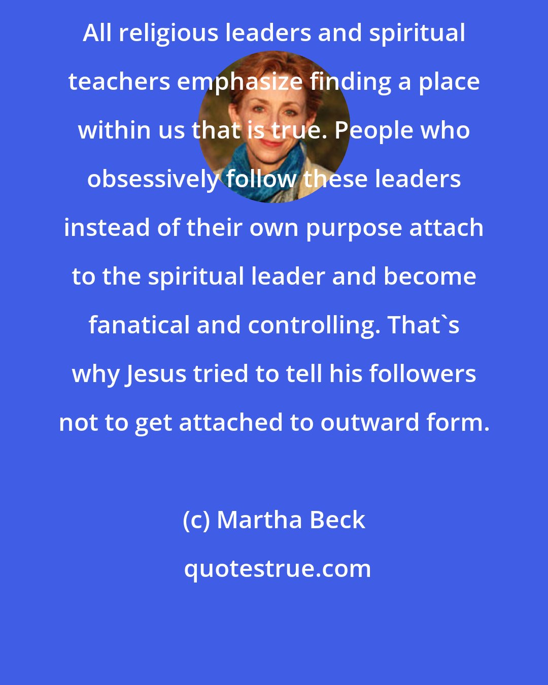 Martha Beck: All religious leaders and spiritual teachers emphasize finding a place within us that is true. People who obsessively follow these leaders instead of their own purpose attach to the spiritual leader and become fanatical and controlling. That's why Jesus tried to tell his followers not to get attached to outward form.