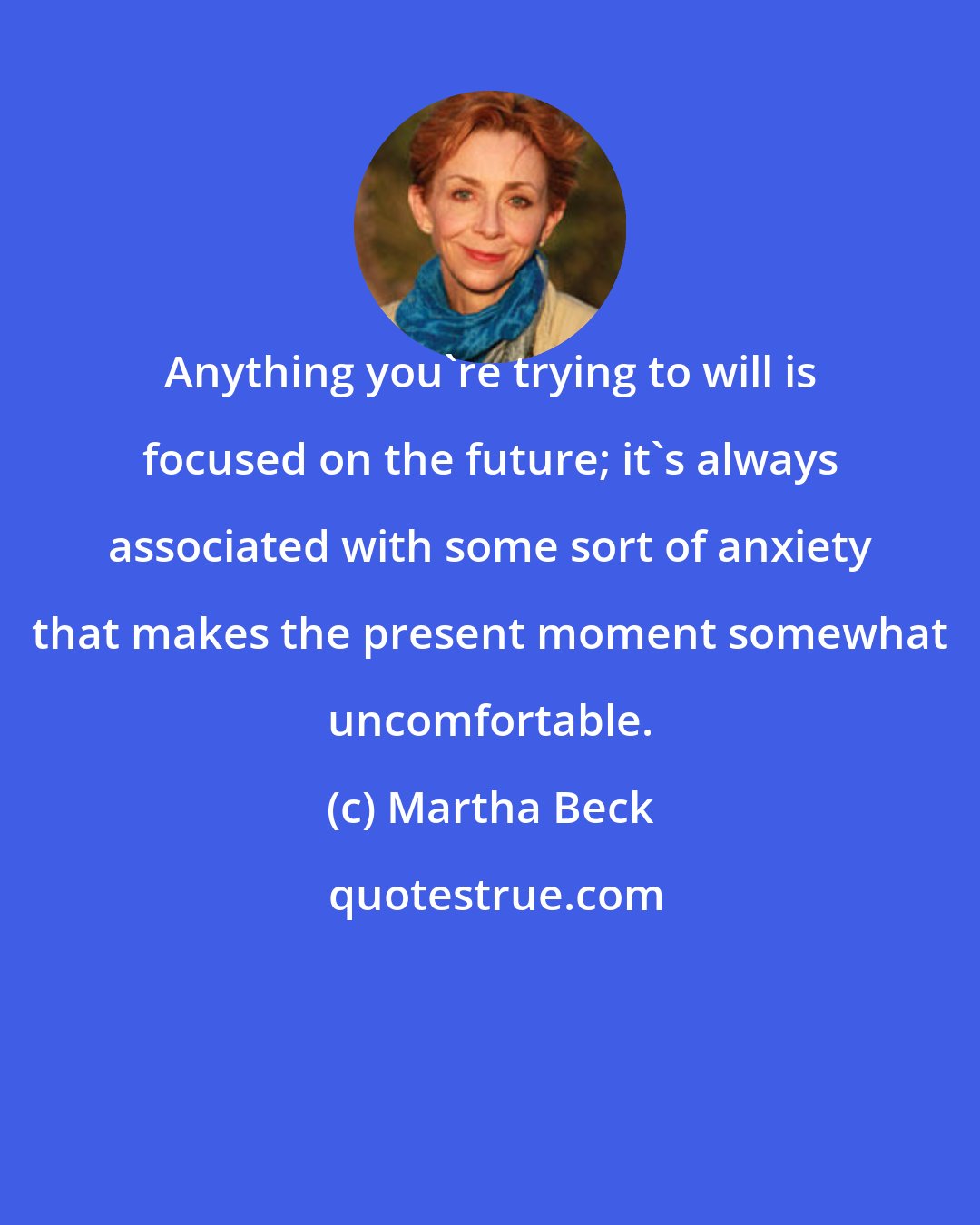 Martha Beck: Anything you're trying to will is focused on the future; it's always associated with some sort of anxiety that makes the present moment somewhat uncomfortable.