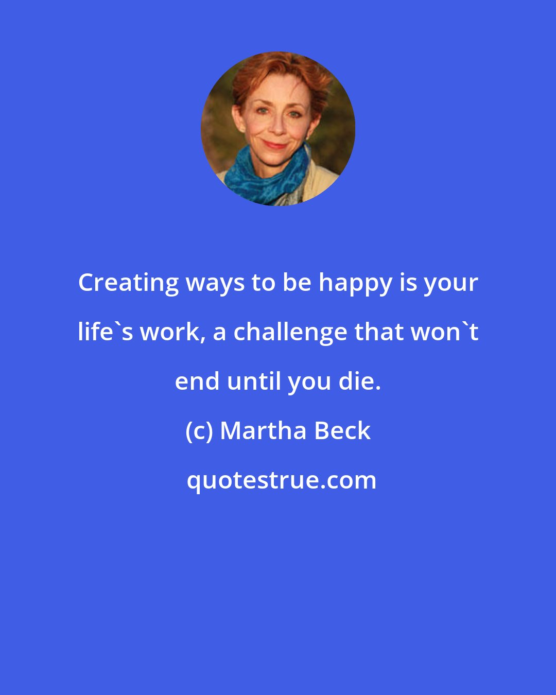 Martha Beck: Creating ways to be happy is your life's work, a challenge that won't end until you die.