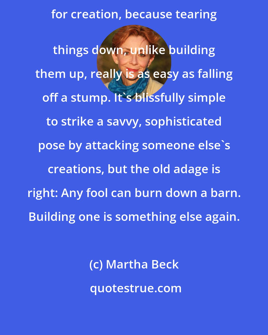 Martha Beck: Criticism is an alluring substitute for creation, because tearing 
 things down, unlike building them up, really is as easy as falling off a stump. It's blissfully simple to strike a savvy, sophisticated pose by attacking someone else's creations, but the old adage is right: Any fool can burn down a barn. Building one is something else again.