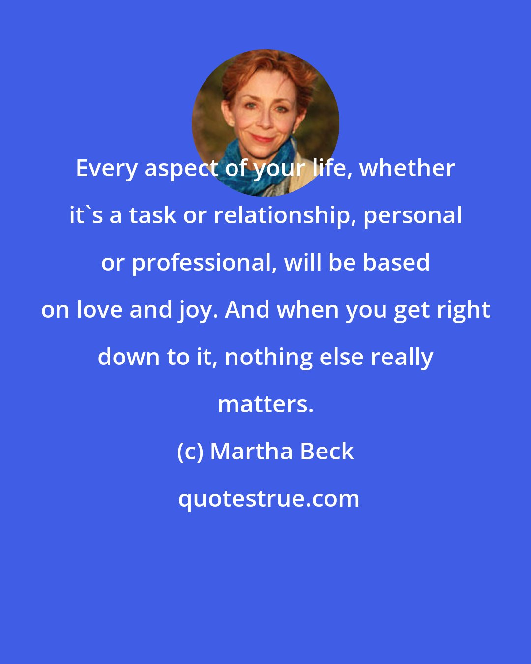 Martha Beck: Every aspect of your life, whether it's a task or relationship, personal or professional, will be based on love and joy. And when you get right down to it, nothing else really matters.