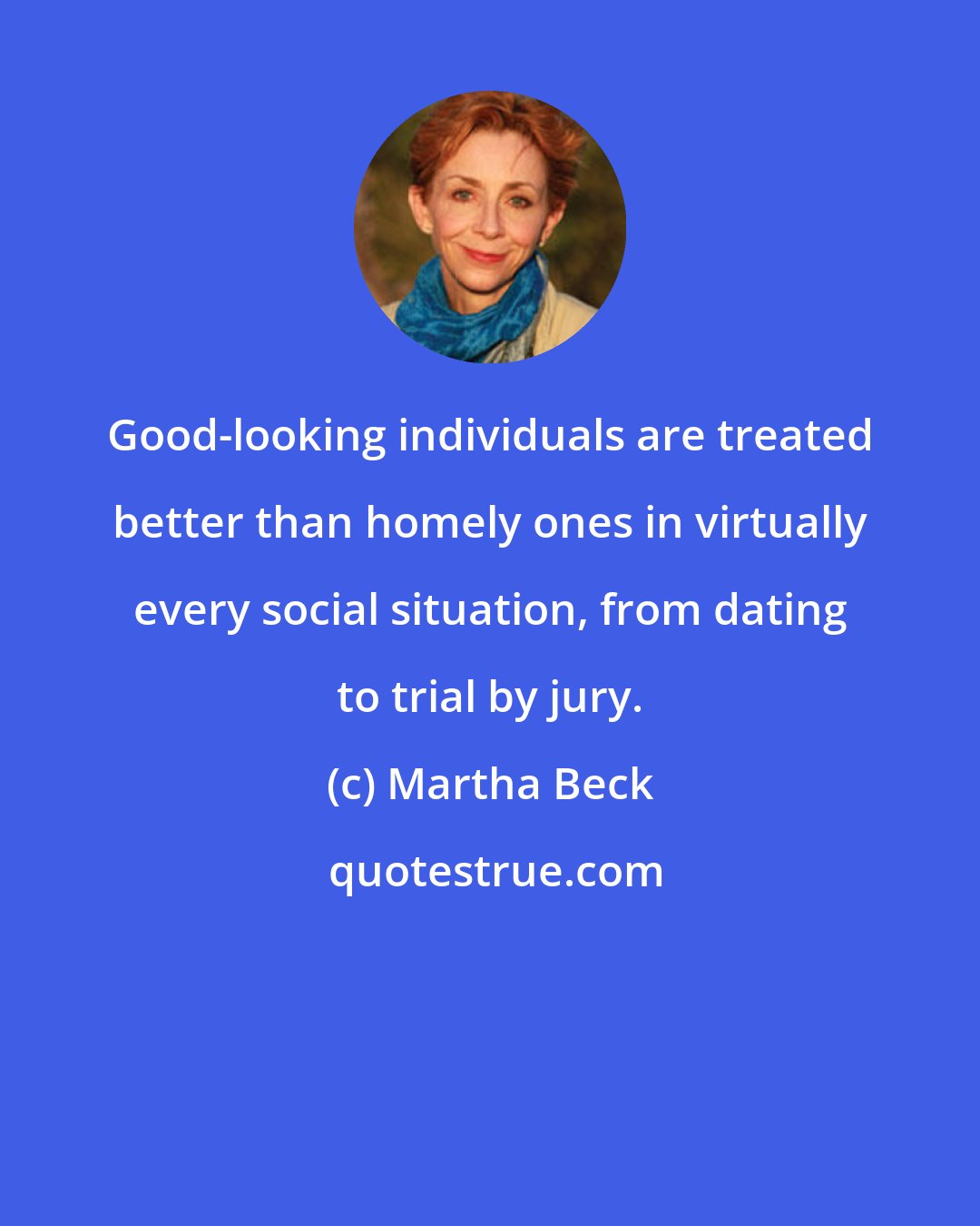 Martha Beck: Good-looking individuals are treated better than homely ones in virtually every social situation, from dating to trial by jury.