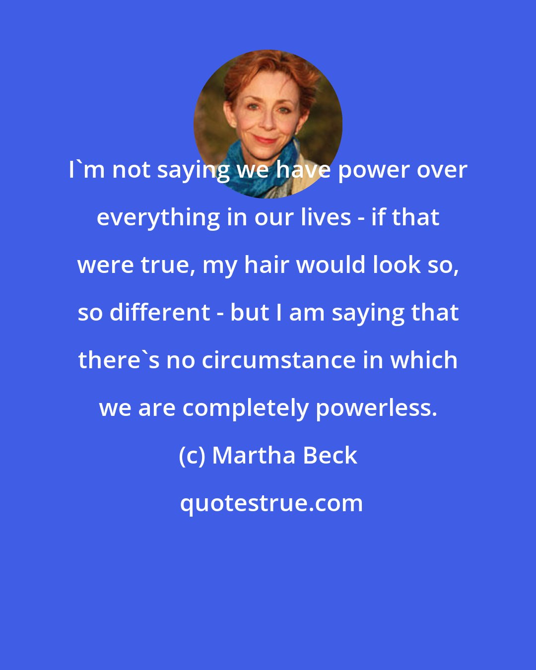 Martha Beck: I'm not saying we have power over everything in our lives - if that were true, my hair would look so, so different - but I am saying that there's no circumstance in which we are completely powerless.