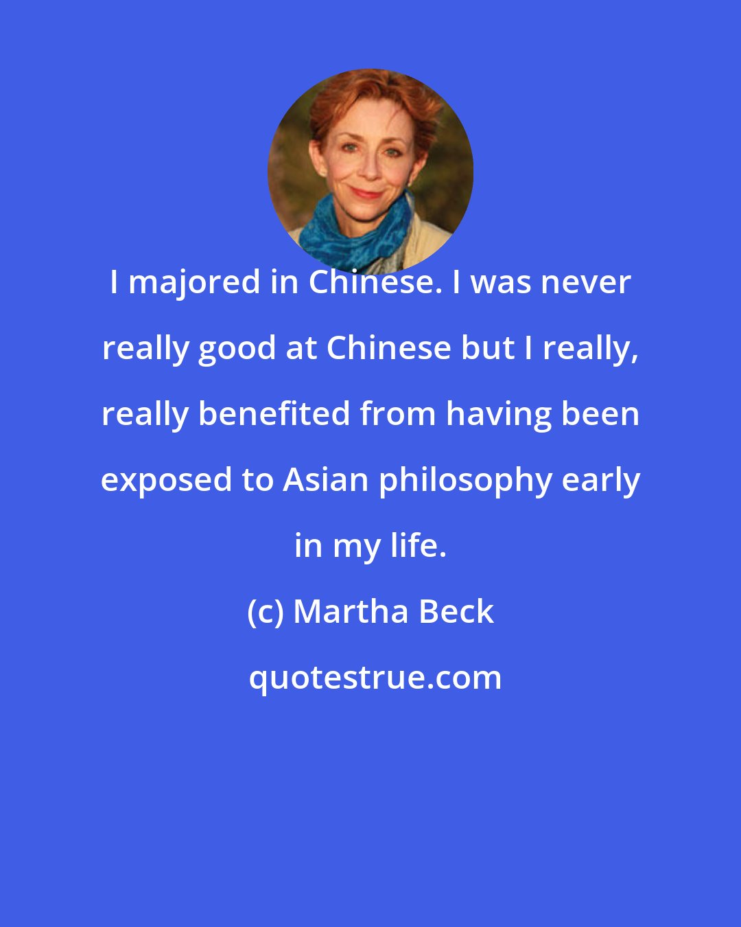 Martha Beck: I majored in Chinese. I was never really good at Chinese but I really, really benefited from having been exposed to Asian philosophy early in my life.