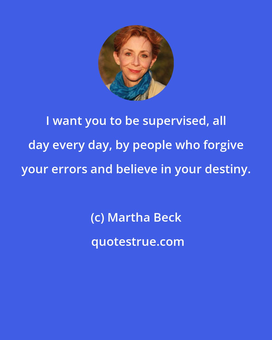 Martha Beck: I want you to be supervised, all day every day, by people who forgive your errors and believe in your destiny.