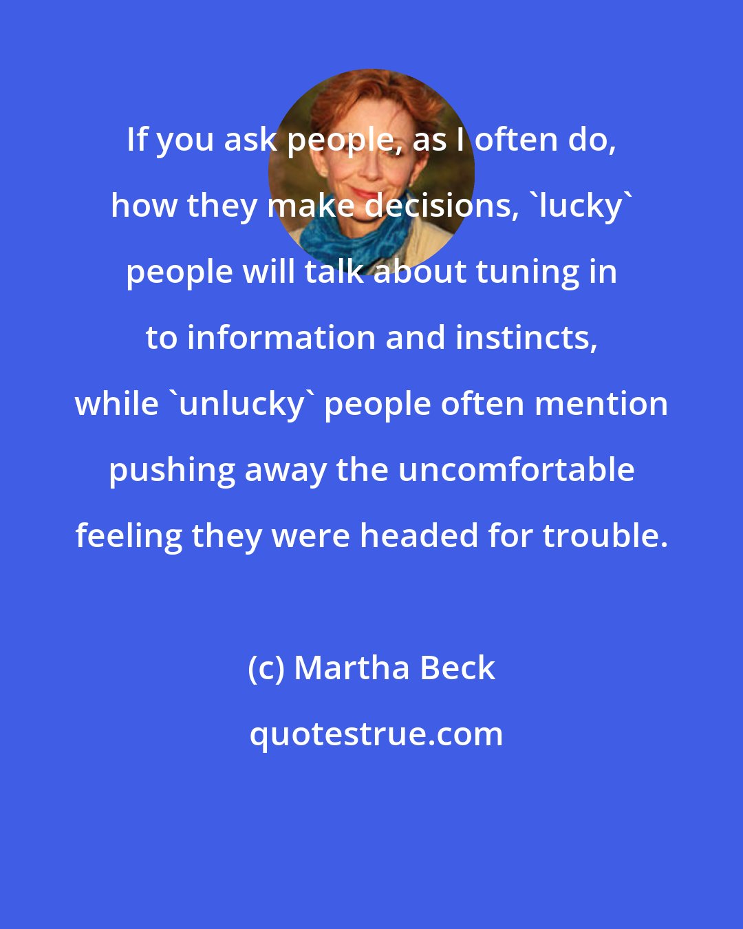 Martha Beck: If you ask people, as I often do, how they make decisions, 'lucky' people will talk about tuning in to information and instincts, while 'unlucky' people often mention pushing away the uncomfortable feeling they were headed for trouble.