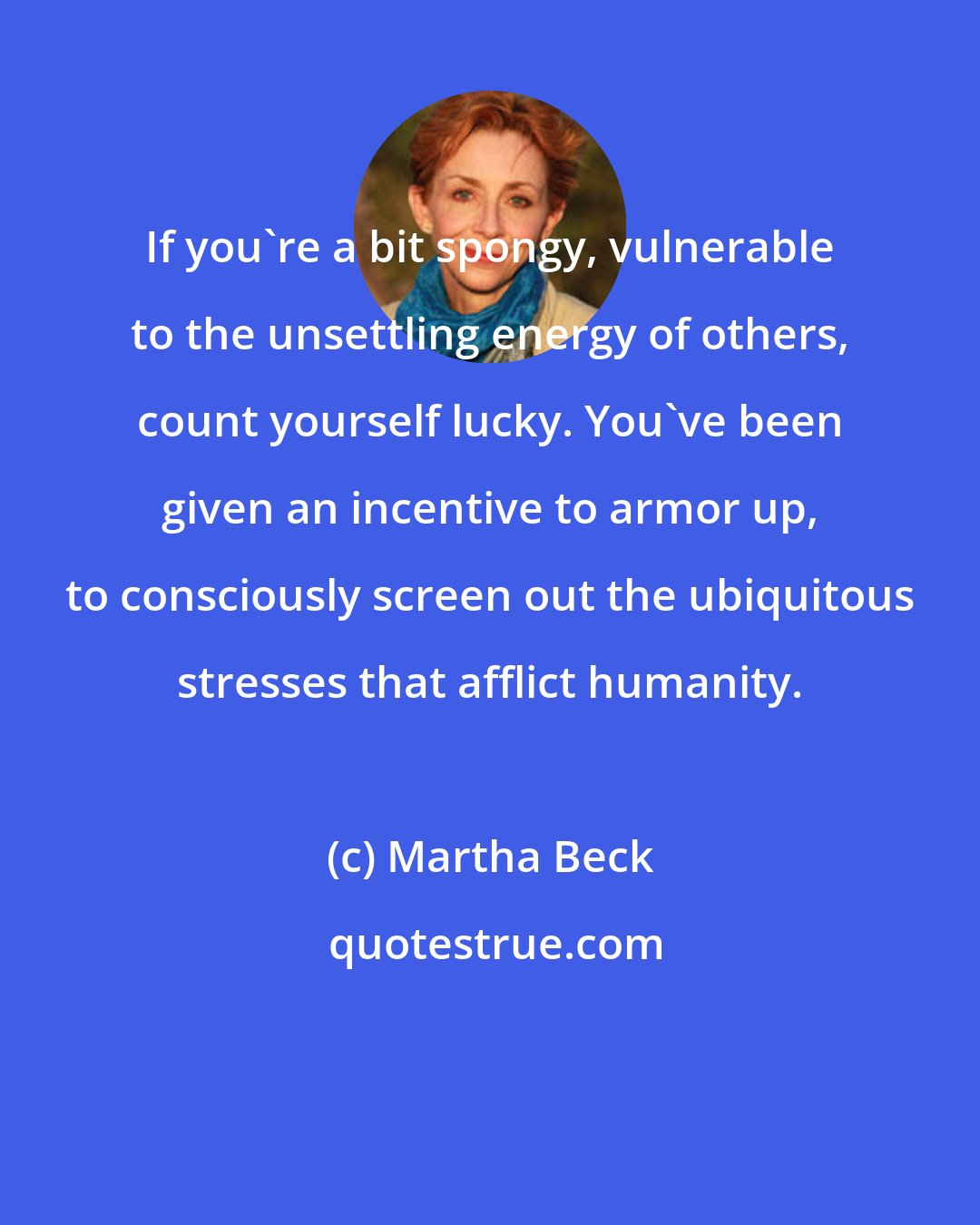 Martha Beck: If you're a bit spongy, vulnerable to the unsettling energy of others, count yourself lucky. You've been given an incentive to armor up, to consciously screen out the ubiquitous stresses that afflict humanity.