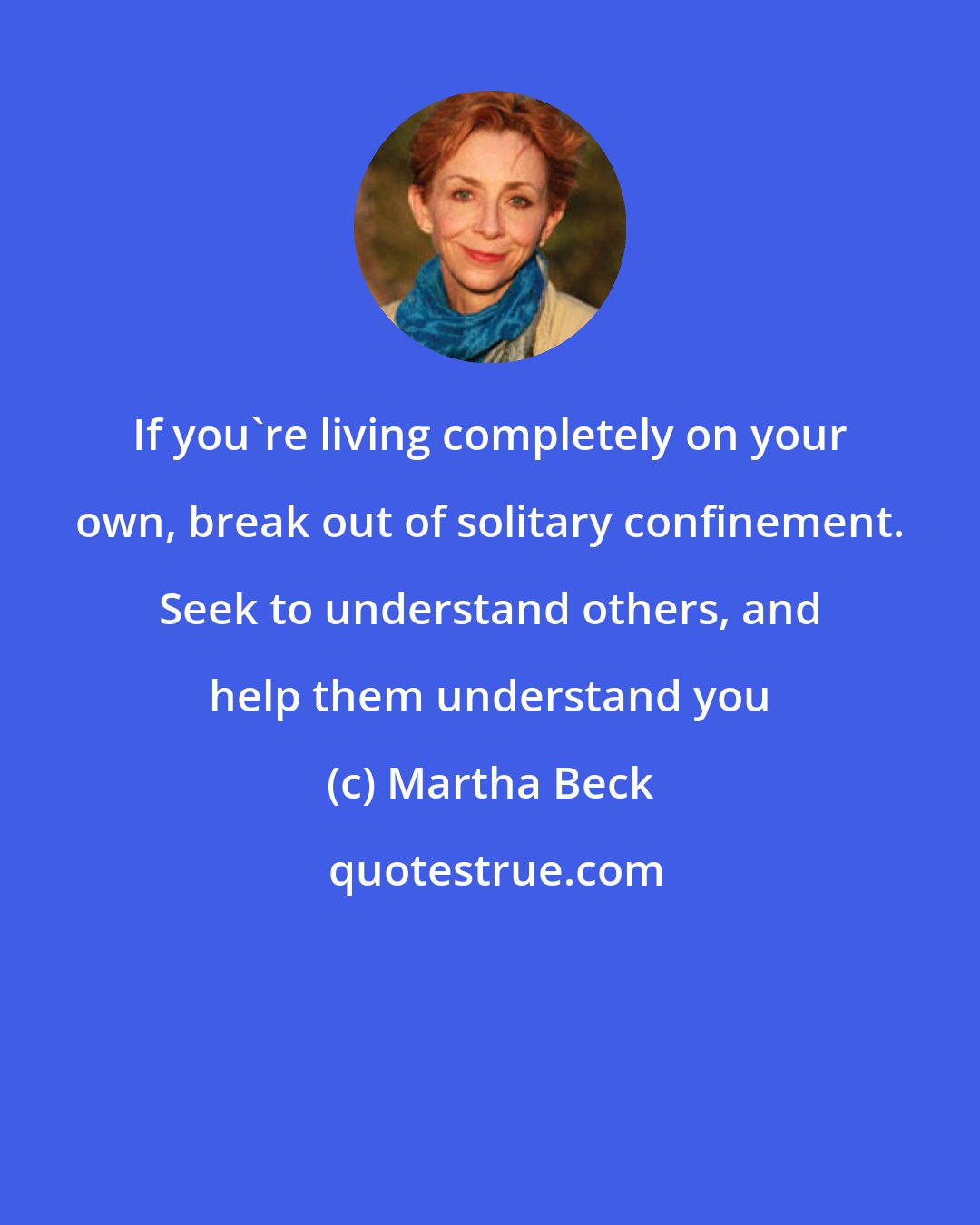 Martha Beck: If you're living completely on your own, break out of solitary confinement. Seek to understand others, and help them understand you