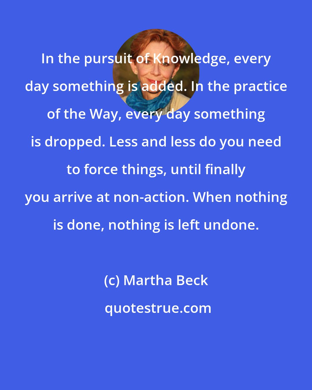 Martha Beck: In the pursuit of Knowledge, every day something is added. In the practice of the Way, every day something is dropped. Less and less do you need to force things, until finally you arrive at non-action. When nothing is done, nothing is left undone.