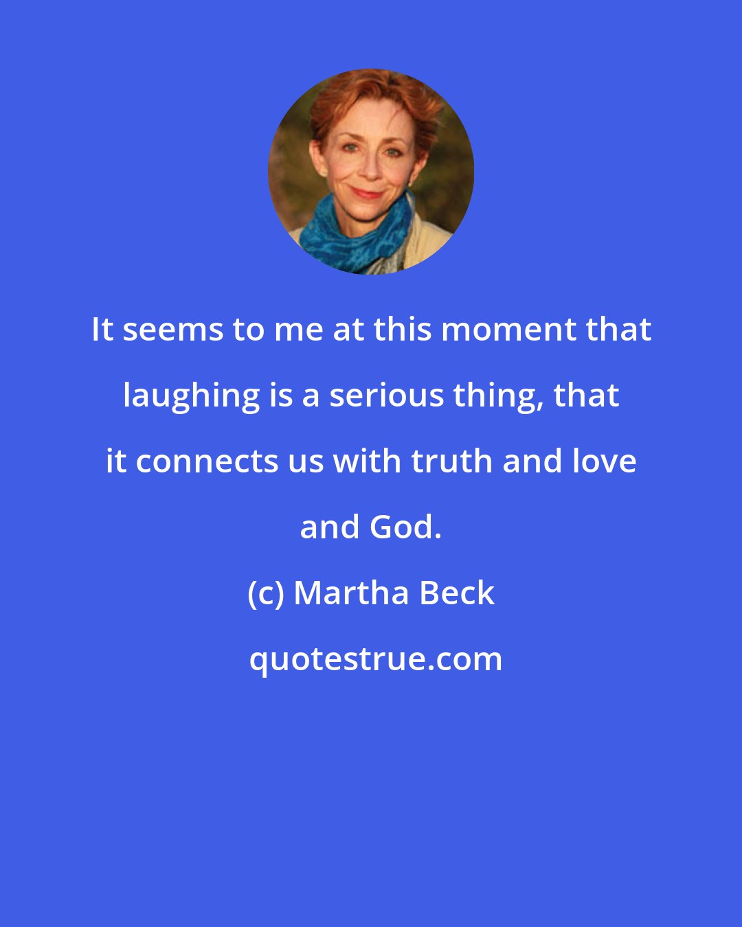 Martha Beck: It seems to me at this moment that laughing is a serious thing, that it connects us with truth and love and God.