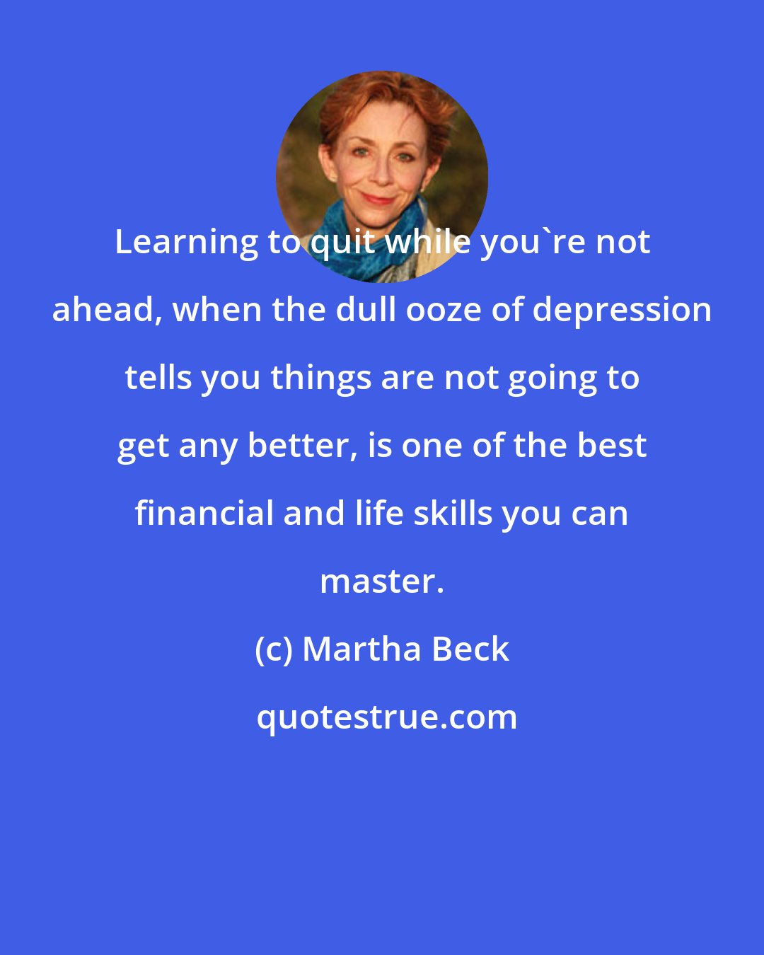 Martha Beck: Learning to quit while you're not ahead, when the dull ooze of depression tells you things are not going to get any better, is one of the best financial and life skills you can master.