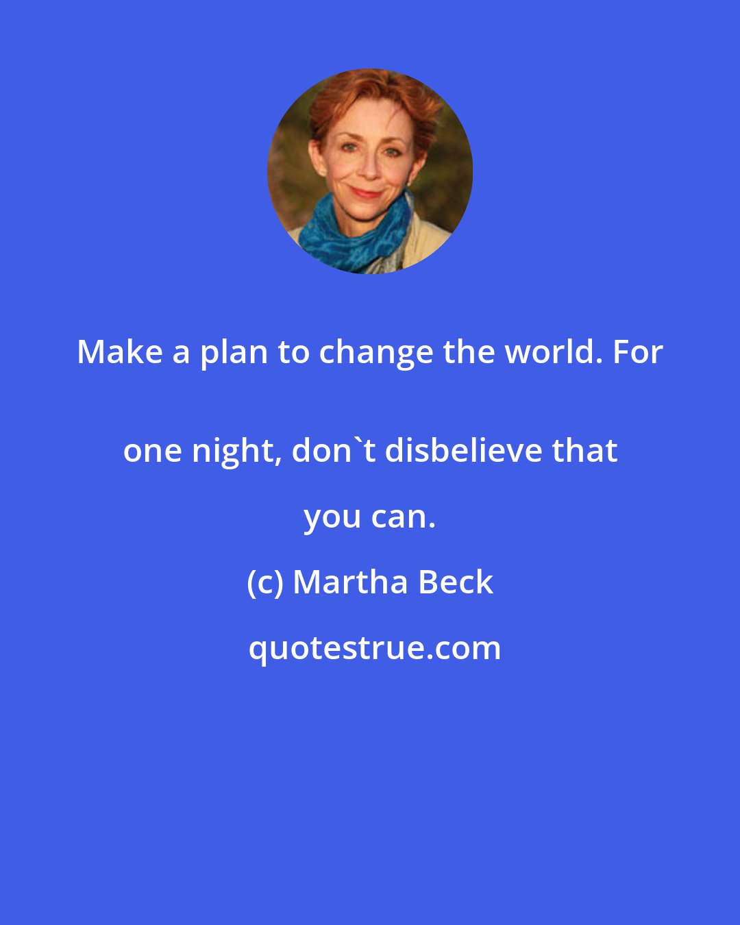 Martha Beck: Make a plan to change the world. For 
 one night, don't disbelieve that you can.