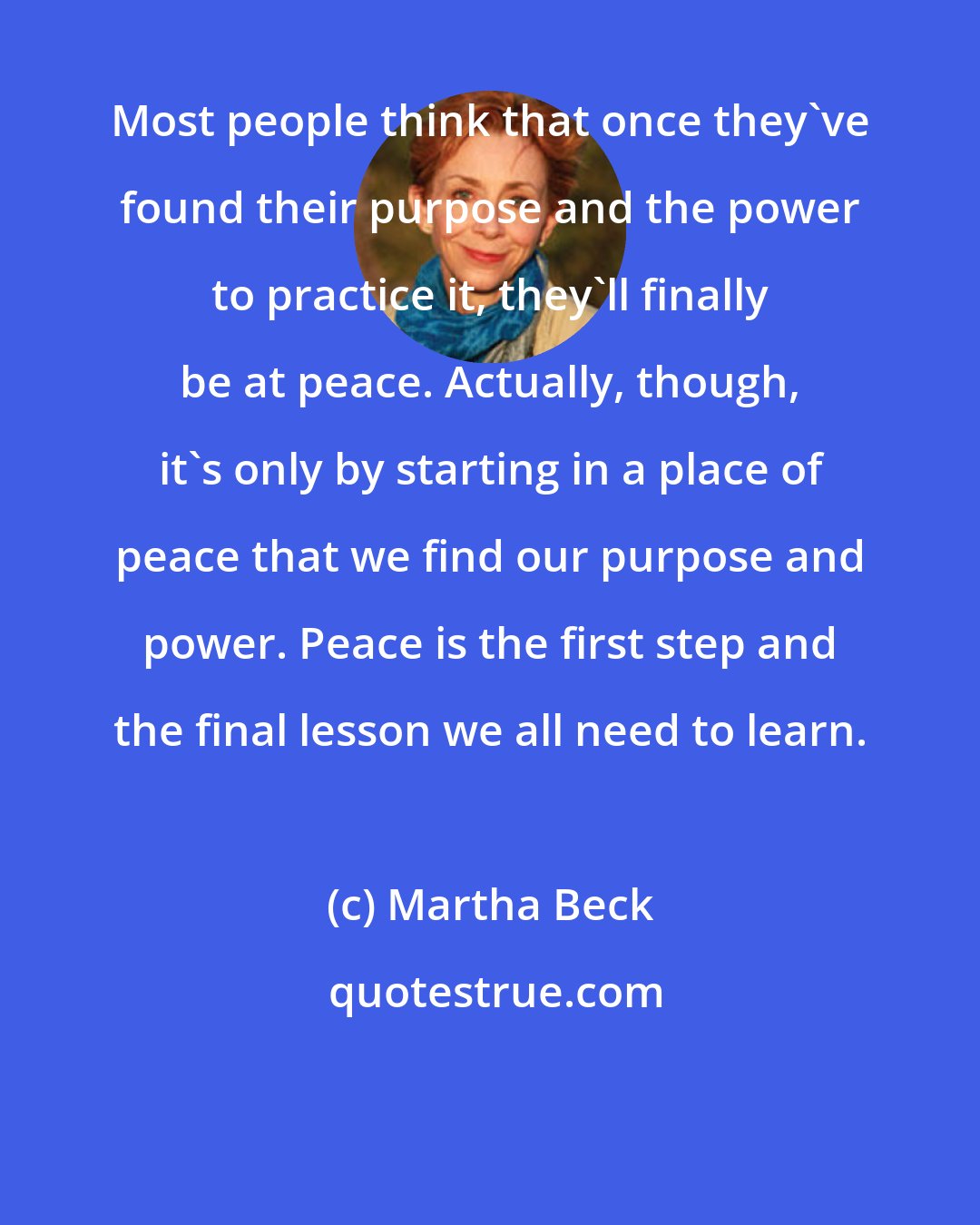 Martha Beck: Most people think that once they've found their purpose and the power to practice it, they'll finally be at peace. Actually, though, it's only by starting in a place of peace that we find our purpose and power. Peace is the first step and the final lesson we all need to learn.