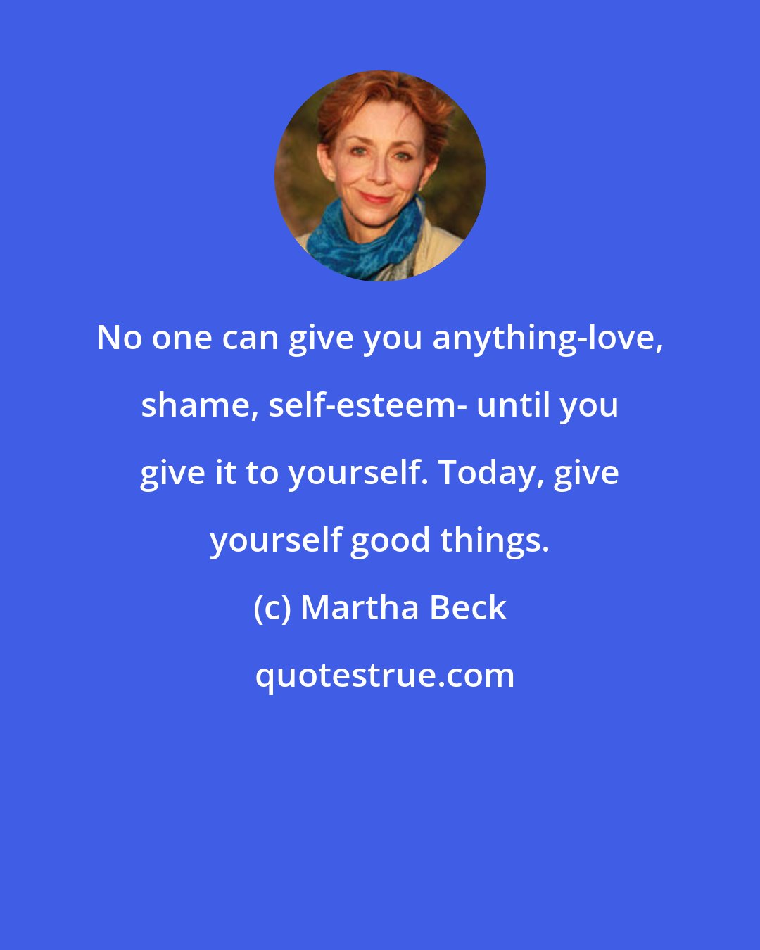 Martha Beck: No one can give you anything-love, shame, self-esteem- until you give it to yourself. Today, give yourself good things.