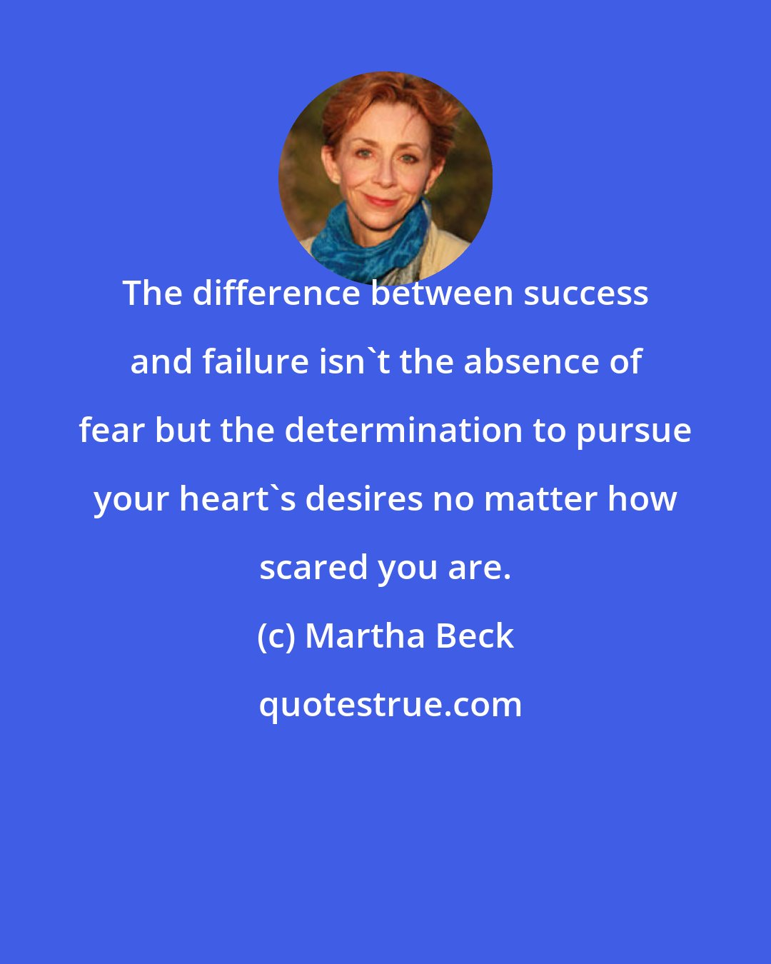 Martha Beck: The difference between success and failure isn't the absence of fear but the determination to pursue your heart's desires no matter how scared you are.