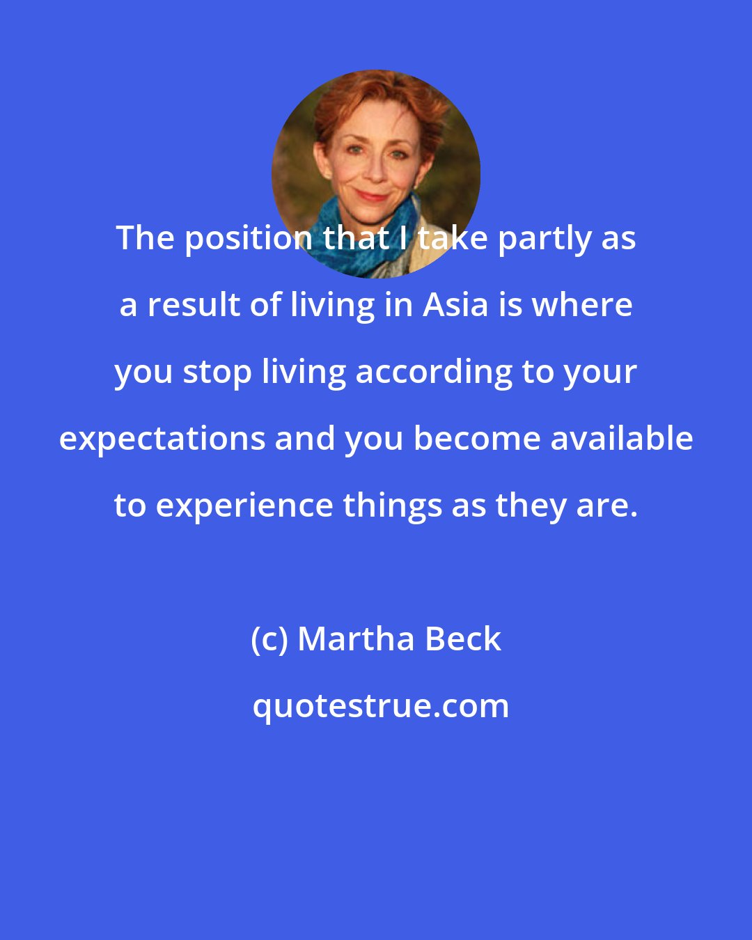 Martha Beck: The position that I take partly as a result of living in Asia is where you stop living according to your expectations and you become available to experience things as they are.