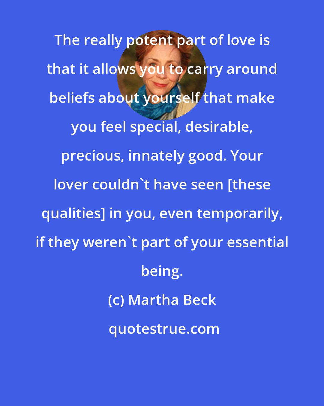 Martha Beck: The really potent part of love is that it allows you to carry around beliefs about yourself that make you feel special, desirable, precious, innately good. Your lover couldn't have seen [these qualities] in you, even temporarily, if they weren't part of your essential being.