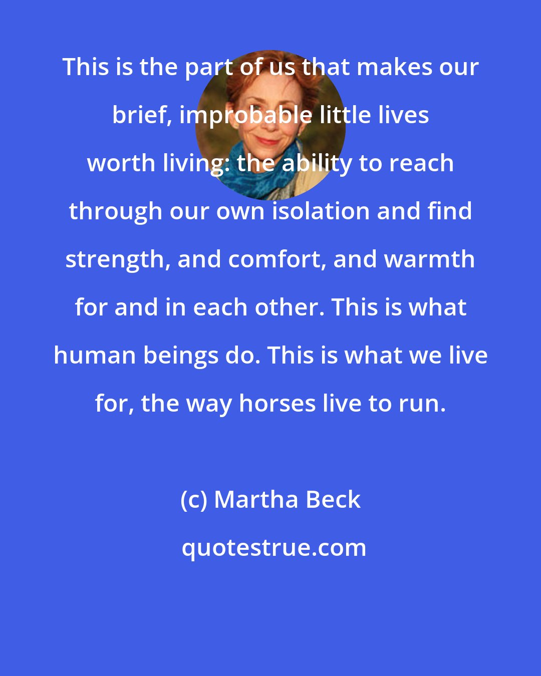 Martha Beck: This is the part of us that makes our brief, improbable little lives worth living: the ability to reach through our own isolation and find strength, and comfort, and warmth for and in each other. This is what human beings do. This is what we live for, the way horses live to run.