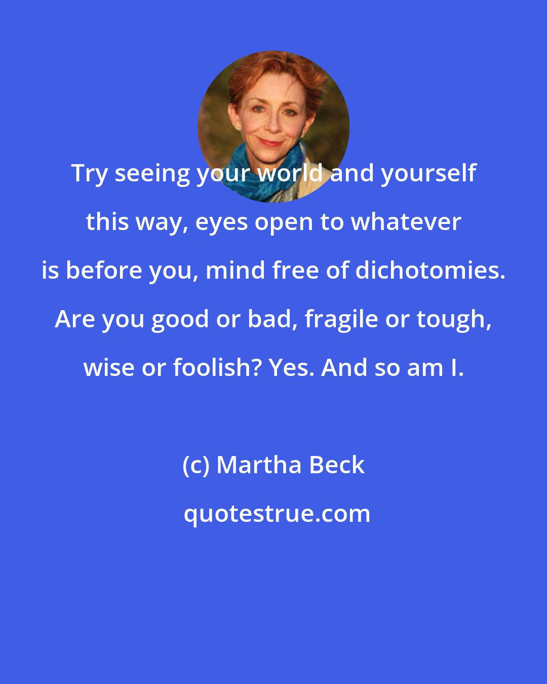 Martha Beck: Try seeing your world and yourself this way, eyes open to whatever is before you, mind free of dichotomies. Are you good or bad, fragile or tough, wise or foolish? Yes. And so am I.